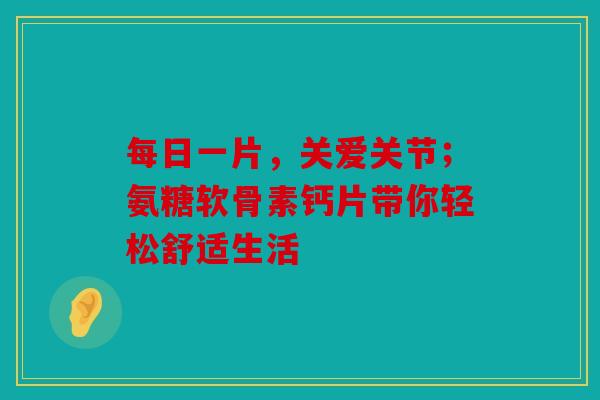 每日一片，关爱关节；氨糖软骨素钙片带你轻松舒适生活