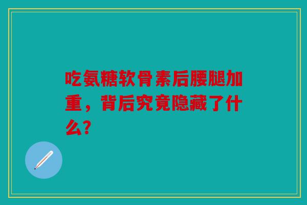 吃氨糖软骨素后腰腿加重，背后究竟隐藏了什么？