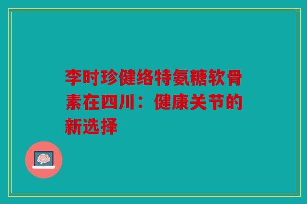 李时珍健络特氨糖软骨素在四川：健康关节的新选择