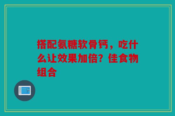 搭配氨糖软骨钙，吃什么让效果加倍？佳食物组合