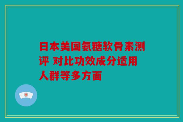 日本美国氨糖软骨素测评 对比功效成分适用人群等多方面 日本美国氨糖软骨素测评 对比功效成分适用人群等多方面