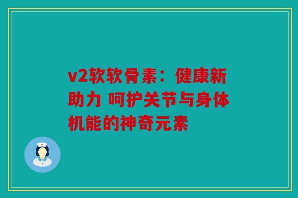 v2软软骨素：健康新助力 呵护关节与身体机能的神奇元素
