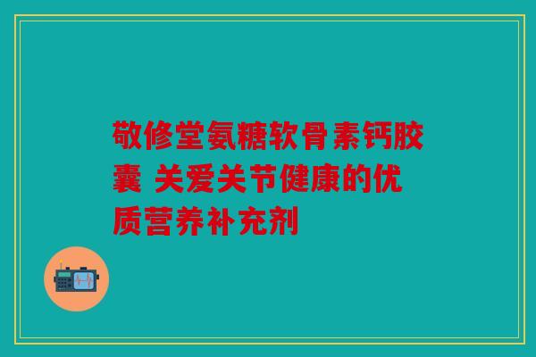 敬修堂氨糖软骨素钙胶囊 关爱关节健康的优质营养补充剂
