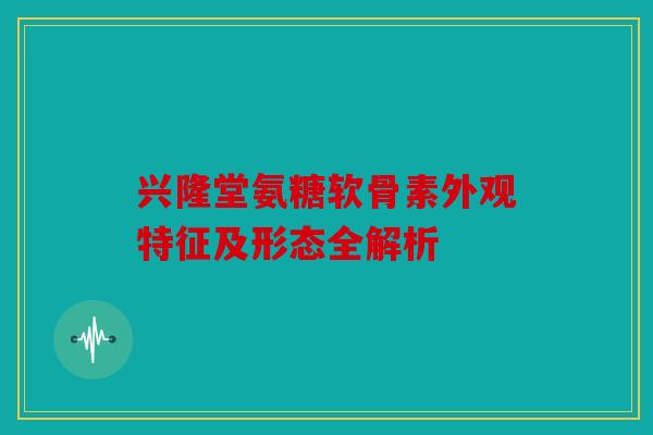 兴隆堂氨糖软骨素外观特征及形态全解析