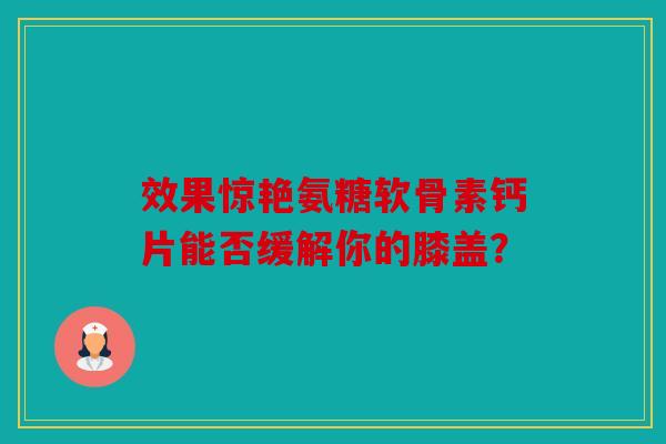 效果惊艳氨糖软骨素钙片能否缓解你的膝盖？