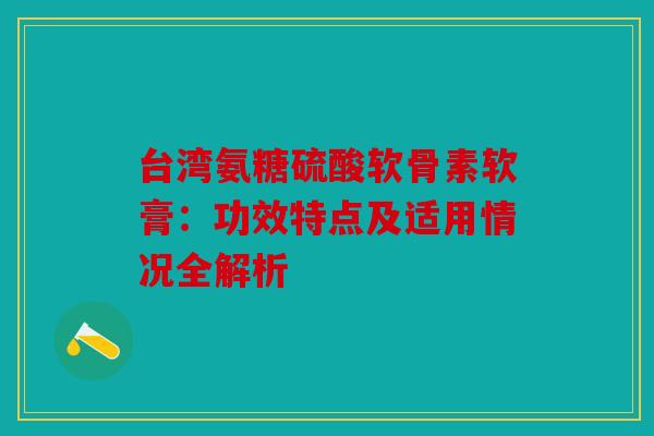 台湾氨糖硫酸软骨素软膏：功效特点及适用情况全解析