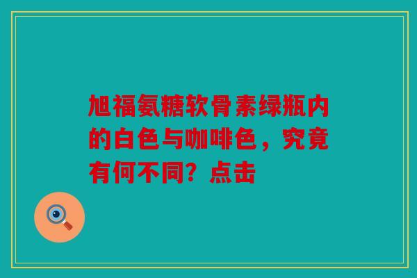旭福氨糖软骨素绿瓶内的白色与咖啡色，究竟有何不同？点击