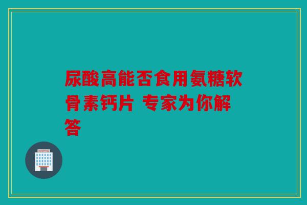 尿酸高能否食用氨糖软骨素钙片 专家为你解答 尿酸高能否食用氨糖软骨素钙片 专家为你解答