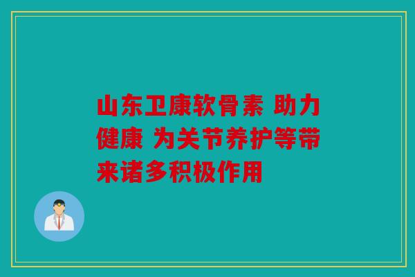 山东卫康软骨素 助力健康 为关节养护等带来诸多积极作用 山东卫康软骨素 助力健康 为关节养护等带来诸多积极作用