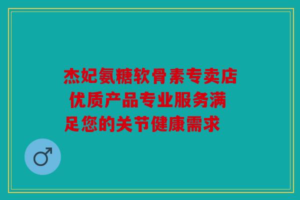 杰妃氨糖软骨素专卖店 优质产品专业服务满足您的关节健康需求