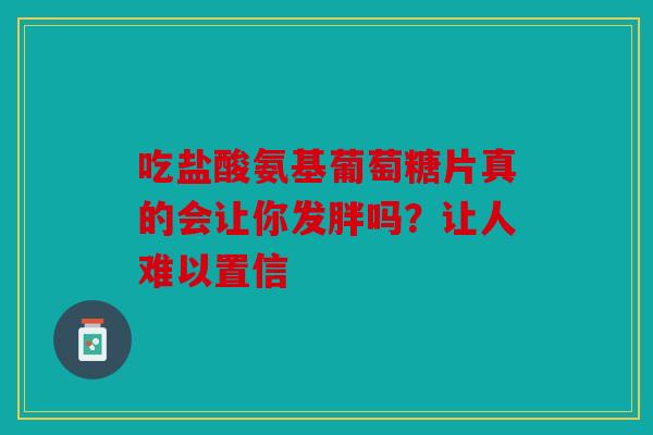 吃盐酸氨基葡萄糖片真的会让你发胖吗？让人难以置信