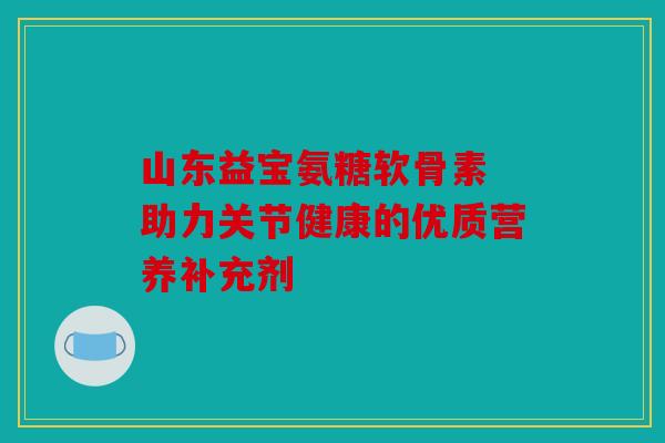 山东益宝氨糖软骨素 助力关节健康的优质营养补充剂 山东益宝氨糖软骨素 助力关节健康的优质营养补充剂