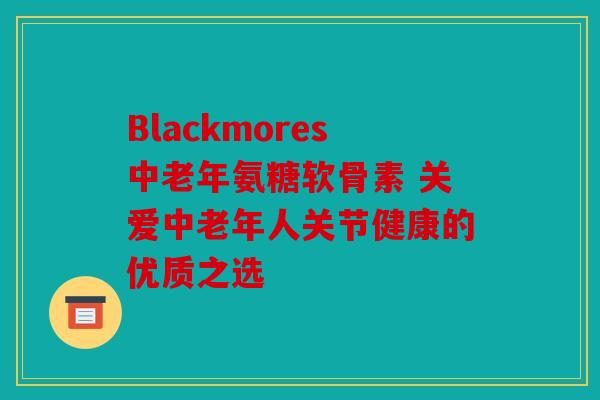 Blackmores中老年氨糖软骨素 关爱中老年人关节健康的优质之选