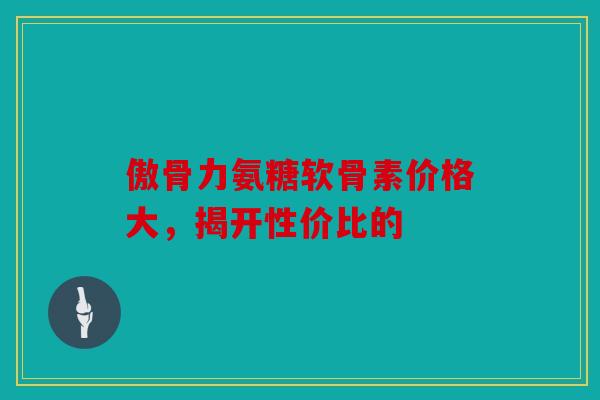 傲骨力氨糖软骨素价格大,揭开性价比的 傲骨力氨糖软骨素价格大,揭开性价比的