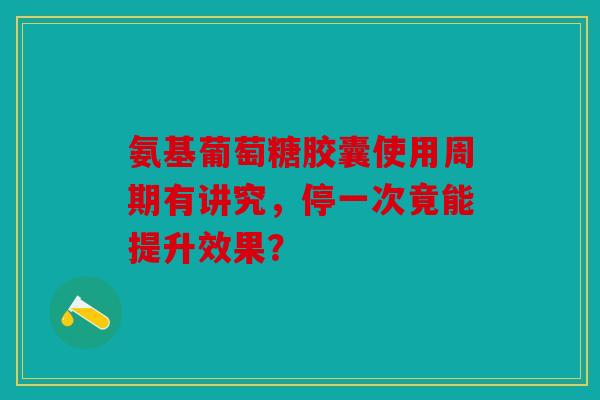 氨基葡萄糖胶囊使用周期有讲究,停一次竟能提升效果? 氨基葡萄糖胶囊使用周期有讲究,停一次竟能提升效果?