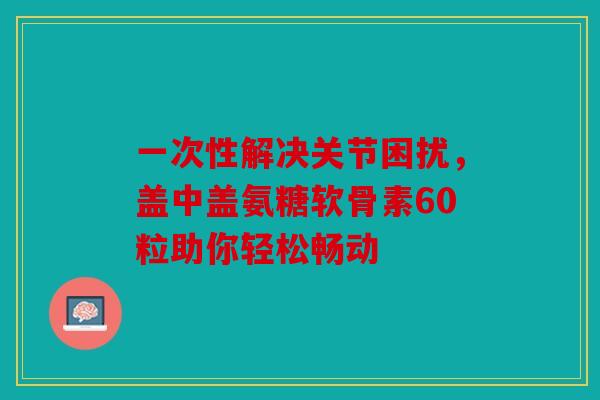 一次性解决关节困扰，盖中盖氨糖软骨素60粒助你轻松畅动