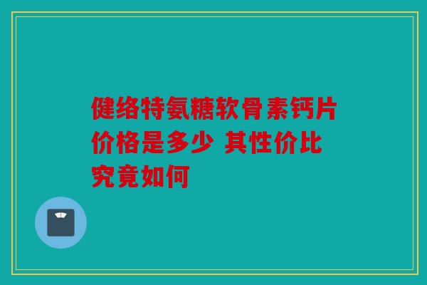 健络特氨糖软骨素钙片价格是多少 其性价比究竟如何 健络特氨糖软骨素钙片价格是多少 其性价比究竟如何