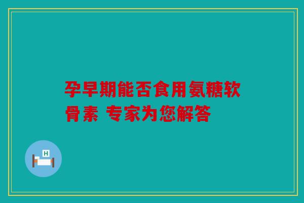 孕早期能否食用氨糖软骨素 专家为您解答 孕早期能否食用氨糖软骨素 专家为您解答