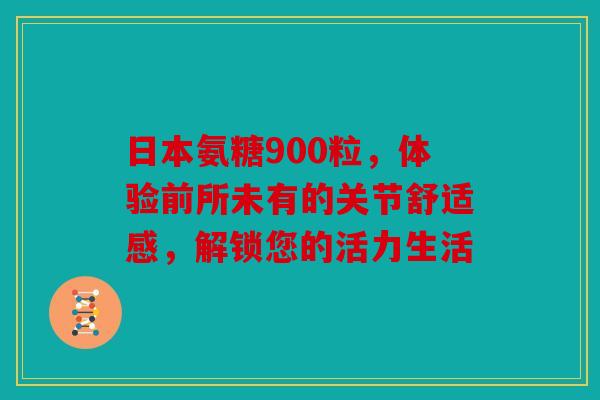 日本氨糖900粒，体验前所未有的关节舒适感，解锁您的活力生活