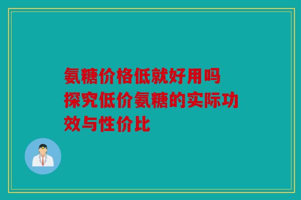 氨糖价格低就好用吗 探究低价氨糖的实际功效与性价比 氨糖价格低就好用吗 探究低价氨糖的实际功效与性价比