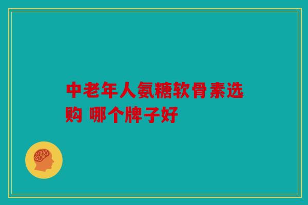 中老年人氨糖软骨素选购 哪个牌子好 中老年人氨糖软骨素选购 哪个牌子好