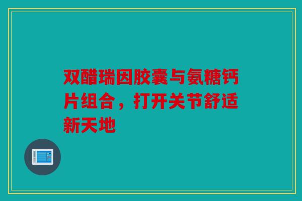 双醋瑞因胶囊与氨糖钙片组合，打开关节舒适新天地