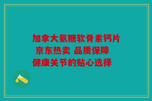 加拿大氨糖软骨素钙片 京东热卖 品质保障健康关节的贴心选择 加拿大氨糖软骨素钙片 京东热卖 品质保障健康关节的贴心选择