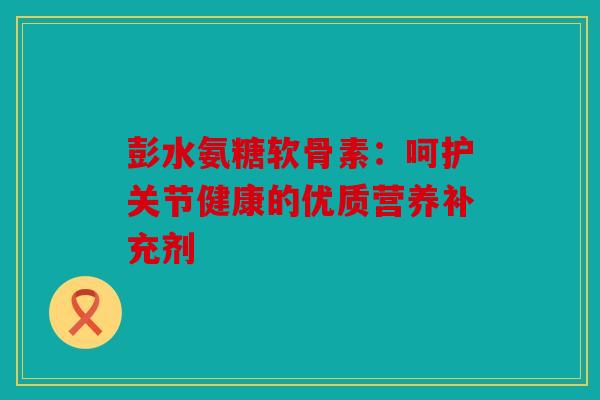 彭水氨糖软骨素：呵护关节健康的优质营养补充剂