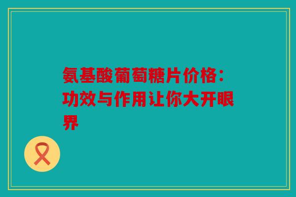 氨基酸葡萄糖片价格:功效与作用让你大开眼界 氨基酸葡萄糖片价格:功效与作用让你大开眼界