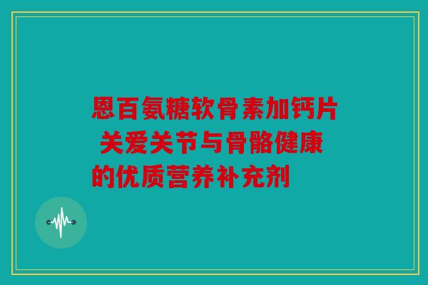 恩百氨糖软骨素加钙片 关爱关节与骨骼健康的优质营养补充剂 恩百氨糖软骨素加钙片 关爱关节与骨骼健康的优质营养补充剂