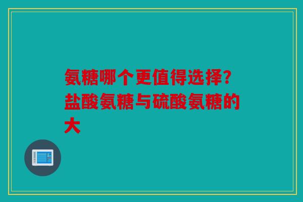 氨糖哪个更值得选择?盐酸氨糖与硫酸氨糖的大 氨糖哪个更值得选择?盐酸氨糖与硫酸氨糖的大