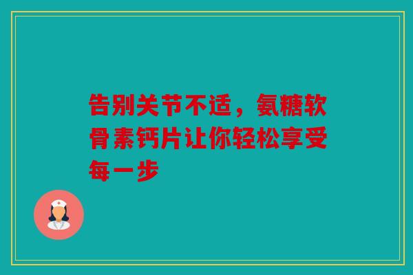 告别关节不适，氨糖软骨素钙片让你轻松享受每一步