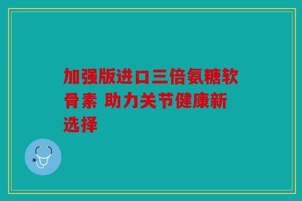 加强版进口三倍氨糖软骨素 助力关节健康新选择 加强版进口三倍氨糖软骨素 助力关节健康新选择