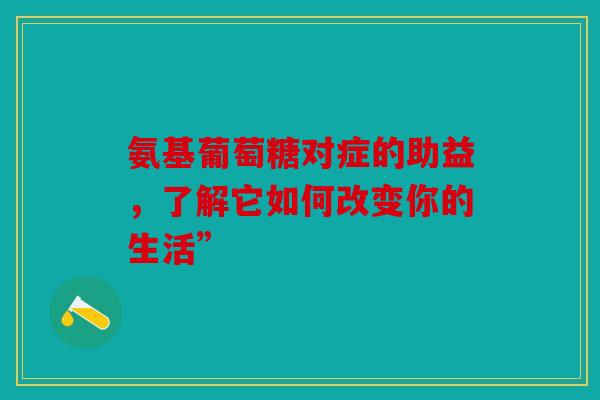氨基葡萄糖对症的助益,了解它如何改变你的生活” 氨基葡萄糖对症的助益,了解它如何改变你的生活”