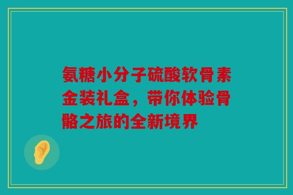 氨糖小分子硫酸软骨素金装礼盒,带你体验骨骼之旅的全新境界 氨糖小分子硫酸软骨素金装礼盒,带你体验骨骼之旅的全新境界