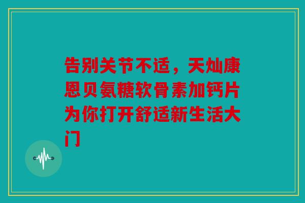 告别关节不适，天灿康恩贝氨糖软骨素加钙片为你打开舒适新生活大门