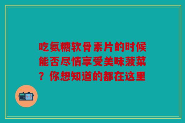 吃氨糖软骨素片的时候能否尽情享受美味菠菜?你想知道的都在这里 吃氨糖软骨素片的时候能否尽情享受美味菠菜?你想知道的都在这里