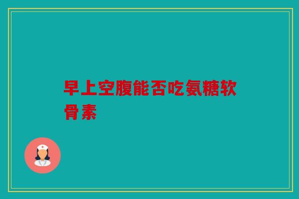 早上空腹能否吃氨糖软骨素