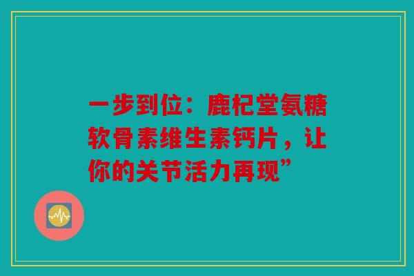 一步到位:鹿杞堂氨糖软骨素维生素钙片,让你的关节活力再现” 一步到位:鹿杞堂氨糖软骨素维生素钙片,让你的关节活力再现”