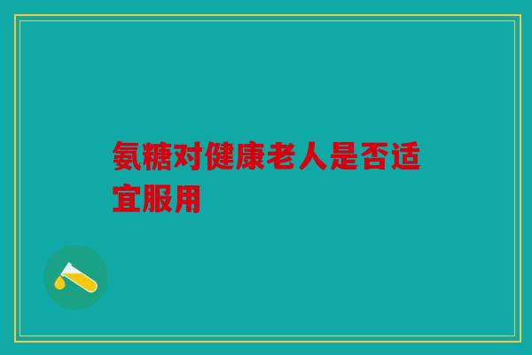氨糖对健康老人是否适宜服用 氨糖对健康老人是否适宜服用