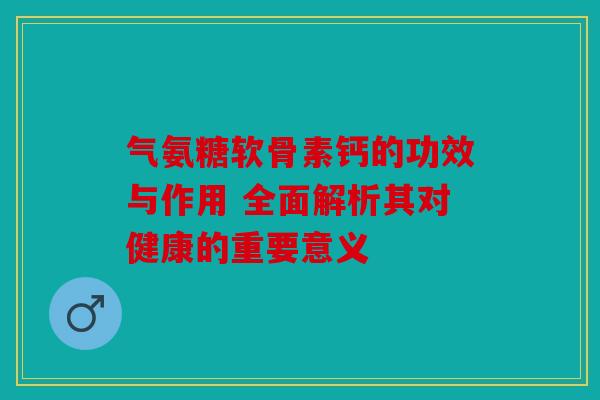 气氨糖软骨素钙的功效与作用 全面解析其对健康的重要意义