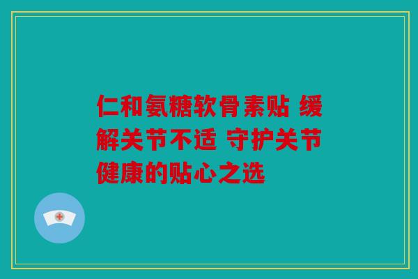 仁和氨糖软骨素贴 缓解关节不适 守护关节健康的贴心之选 仁和氨糖软骨素贴 缓解关节不适 守护关节健康的贴心之选