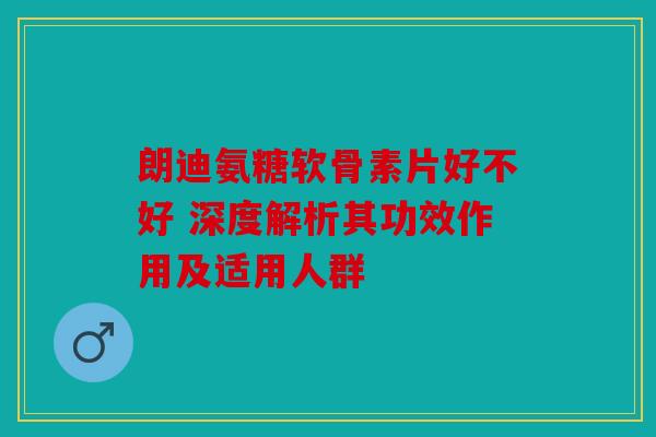 朗迪氨糖软骨素片好不好 深度解析其功效作用及适用人群 朗迪氨糖软骨素片好不好 深度解析其功效作用及适用人群