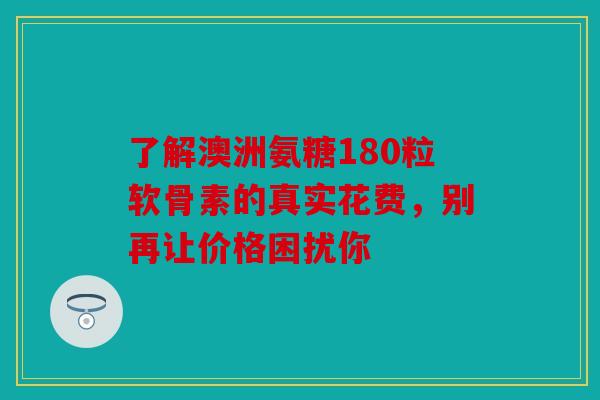 了解澳洲氨糖180粒软骨素的真实花费，别再让价格困扰你
