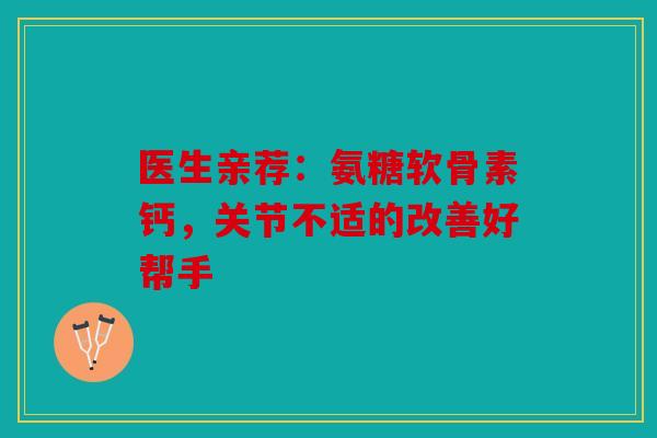 医生亲荐：氨糖软骨素钙，关节不适的改善好帮手
