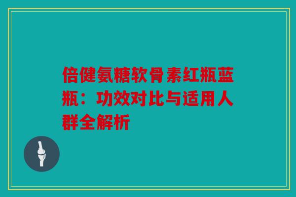 倍健氨糖软骨素红瓶蓝瓶:功效对比与适用人群全解析 倍健氨糖软骨素红瓶蓝瓶:功效对比与适用人群全解析