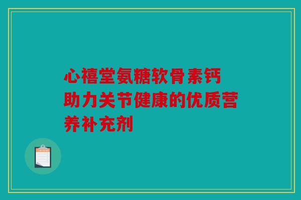 心禧堂氨糖软骨素钙 助力关节健康的优质营养补充剂