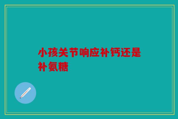 小孩关节响应补钙还是补氨糖