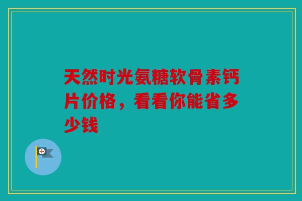 天然时光氨糖软骨素钙片价格,看看你能省多少钱 天然时光氨糖软骨素钙片价格,看看你能省多少钱