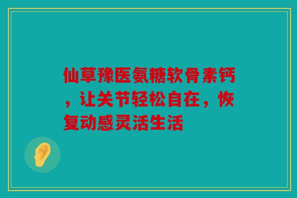 仙草豫医氨糖软骨素钙,让关节轻松自在,恢复动感灵活生活 仙草豫医氨糖软骨素钙,让关节轻松自在,恢复动感灵活生活